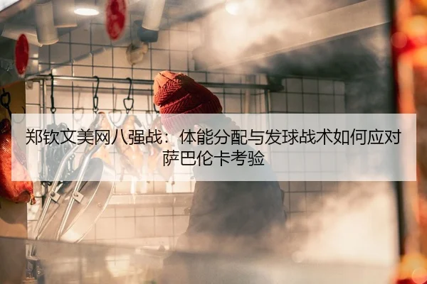 郑钦文美网八强战：体能分配与发球战术如何应对萨巴伦卡考验