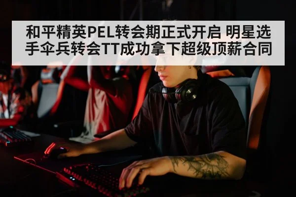 和平精英PEL转会期正式开启 明星选手伞兵转会TT成功拿下超级顶薪合同