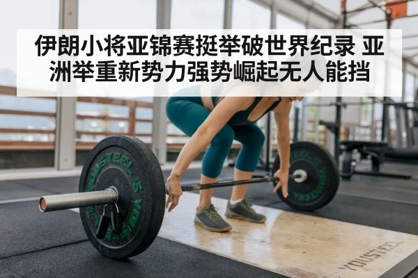 伊朗小将亚锦赛挺举破世界纪录 亚洲举重新势力强势崛起无人能挡